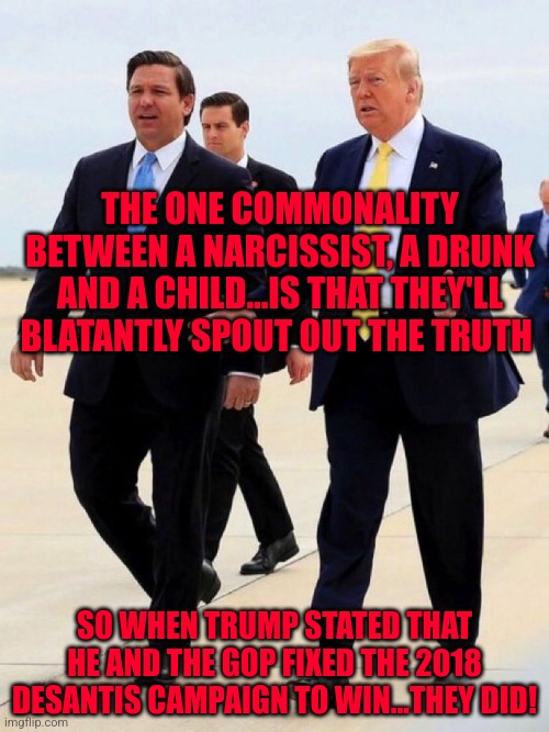 Trump Desantis just Getting Started | THE ONE COMMONALITY BETWEEN A NARCISSIST, A DRUNK AND A CHILD...IS THAT THEY'LL BLATANTLY SPOUT OUT THE TRUTH; SO WHEN TRUMP STATED THAT HE AND THE GOP FIXED THE 2018 DESANTIS CAMPAIGN TO WIN...THEY DID! | image tagged in trump desantis just getting started | made w/ Imgflip meme maker