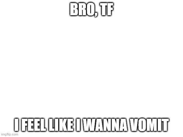 BRO, TF; I FEEL LIKE I WANNA VOMIT | made w/ Imgflip meme maker