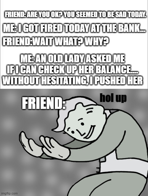 You what!? | FRIEND: ARE YOU OK? YOU SEEMED TO BE SAD TODAY. ME: I GOT FIRED TODAY AT THE BANK... FRIEND:WAIT WHAT? WHY? ME: AN OLD LADY ASKED ME IF I CAN CHECK UP HER BALANCE.... WITHOUT HESITATING, I PUSHED HER; FRIEND:; hol up | image tagged in white background,hol up | made w/ Imgflip meme maker