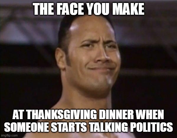 The face you make at thanksgiving dinner when someone starts talking politics | THE FACE YOU MAKE; AT THANKSGIVING DINNER WHEN SOMEONE STARTS TALKING POLITICS | image tagged in the rock,funny,thanksgiving,politics,happy thanksgiving,family | made w/ Imgflip meme maker