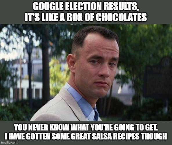 Google will give you pre-election polls, results from 200 years ago, but forget searching 2022 election results.... | GOOGLE ELECTION RESULTS, IT'S LIKE A BOX OF CHOCOLATES; YOU NEVER KNOW WHAT YOU'RE GOING TO GET. I HAVE GOTTEN SOME GREAT SALSA RECIPES THOUGH | image tagged in forrest gump | made w/ Imgflip meme maker