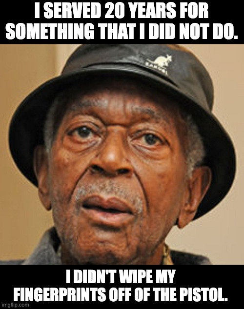 Prison time | I SERVED 20 YEARS FOR SOMETHING THAT I DID NOT DO. I DIDN'T WIPE MY FINGERPRINTS OFF OF THE PISTOL. | image tagged in random old black man | made w/ Imgflip meme maker