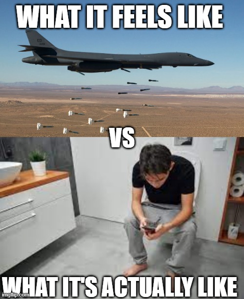 Speaking from personal experience | WHAT IT FEELS LIKE; VS; WHAT IT'S ACTUALLY LIKE | image tagged in b-1 lancer bomber - carpet bombing hd widescreen,toilet,pooping | made w/ Imgflip meme maker