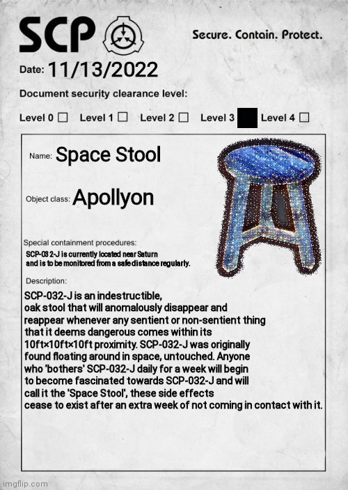I was bored ¯\_(ツ)_/¯ | 11/13/2022; Space Stool; Apollyon; SCP-032-J is currently located near Saturn and is to be monitored from a safe distance regularly. SCP-032-J is an indestructible, oak stool that will anomalously disappear and reappear whenever any sentient or non-sentient thing that it deems dangerous comes within its 10ft×10ft×10ft proximity. SCP-032-J was originally found floating around in space, untouched. Anyone who 'bothers' SCP-032-J daily for a week will begin to become fascinated towards SCP-032-J and will call it the 'Space Stool', these side effects cease to exist after an extra week of not coming in contact with it. | image tagged in scp document | made w/ Imgflip meme maker