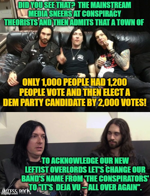 The small town exists and the vote count was higher than the population -- the rest is fiction . . . but only barely. | DID YOU SEE THAT?  THE MAINSTREAM MEDIA SNEERS AT CONSPIRACY THEORISTS AND THEN ADMITS THAT A TOWN OF; ONLY 1,000 PEOPLE HAD 1,200 PEOPLE VOTE AND THEN ELECT A DEM PARTY CANDIDATE BY 2,000 VOTES! TO ACKNOWLEDGE OUR NEW LEFTIST OVERLORDS LET'S CHANGE OUR BAND'S NAME FROM 'THE CONSPIRATORS' TO "IT'S  DEJA VU -- ALL OVER AGAIN". | image tagged in leftist overlords | made w/ Imgflip meme maker