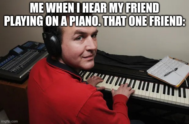 piano guy | ME WHEN I HEAR MY FRIEND PLAYING ON A PIANO. THAT ONE FRIEND: | image tagged in fun | made w/ Imgflip meme maker