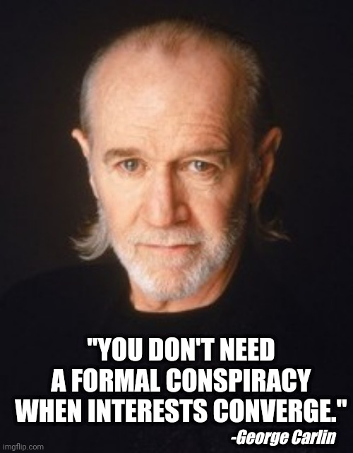 George Carlin sometimes got it right | "YOU DON'T NEED A FORMAL CONSPIRACY WHEN INTERESTS CONVERGE."; -George Carlin | image tagged in conspiracy,conspiracy theory,facts,it's a conspiracy,conspiracy theories | made w/ Imgflip meme maker