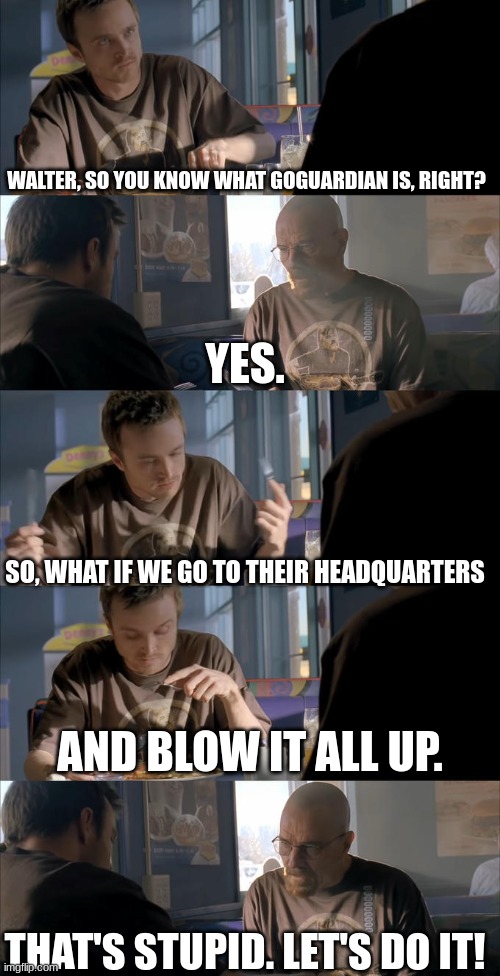 Jesse WTF are you talking about? | WALTER, SO YOU KNOW WHAT GOGUARDIAN IS, RIGHT? YES. SO, WHAT IF WE GO TO THEIR HEADQUARTERS; AND BLOW IT ALL UP. THAT'S STUPID. LET'S DO IT! | image tagged in jesse wtf are you talking about | made w/ Imgflip meme maker