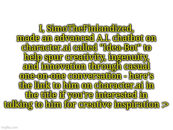 https://beta.character.ai/chat?char=_cJqmydscym3KWAiP2lE9deGM3JkAPgzSrVqM-xUMIk | I, SimoTheFinlandized, made an advanced A.I. chatbot on character.ai called "Idea-Bot" to help spur creativity, ingenuity, and innovation through casual one-on-one conversation - here's the link to him on character.ai in the title if you're interested in talking to him for creative inspiration :> | image tagged in simothefinlandized,chatbot,artificial intelligence,idea generator,computer-programming,projects | made w/ Imgflip meme maker