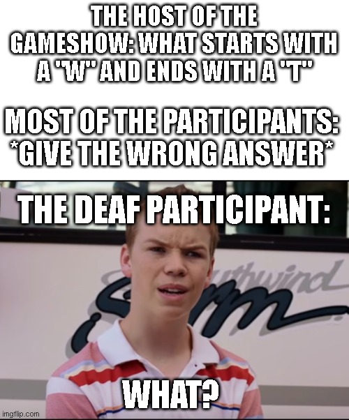 And the deaf person lived happily ever after :) | THE HOST OF THE GAMESHOW: WHAT STARTS WITH A "W" AND ENDS WITH A "T"; MOST OF THE PARTICIPANTS: *GIVE THE WRONG ANSWER*; THE DEAF PARTICIPANT:; WHAT? | image tagged in you guys are getting paid,deaf,gameshow,what | made w/ Imgflip meme maker