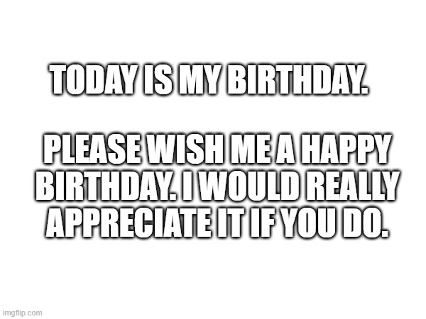 Happy Birthday to me! |  TODAY IS MY BIRTHDAY. PLEASE WISH ME A HAPPY BIRTHDAY. I WOULD REALLY APPRECIATE IT IF YOU DO. | image tagged in blank white template,memes,birthday,happy birthday | made w/ Imgflip meme maker