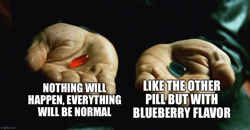 Red pill blue pill | NOTHING WILL HAPPEN, EVERYTHING WILL BE NORMAL; LIKE THE OTHER PILL BUT WITH BLUEBERRY FLAVOR | image tagged in red pill blue pill | made w/ Imgflip meme maker