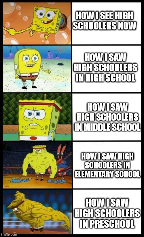 SpongeBob portraying my view of high schoolers over the years | HOW I SEE HIGH SCHOOLERS NOW; HOW I SAW HIGH SCHOOLERS IN HIGH SCHOOL; HOW I SAW HIGH SCHOOLERS IN MIDDLE SCHOOL; HOW I SAW HIGH SCHOOLERS IN ELEMENTARY SCHOOL; HOW I SAW HIGH SCHOOLERS IN PRESCHOOL | image tagged in increasingly buff spongebob | made w/ Imgflip meme maker