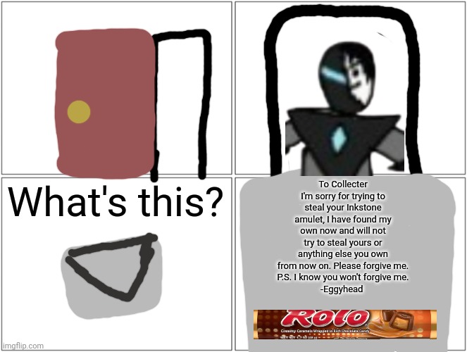 He is sorry lol | To Collecter
I'm sorry for trying to steal your Inkstone amulet, I have found my own now and will not try to steal yours or anything else you own from now on. Please forgive me.
P.S. I know you won't forgive me.
-Eggyhead; What's this? | image tagged in memes,blank comic panel 2x2 | made w/ Imgflip meme maker