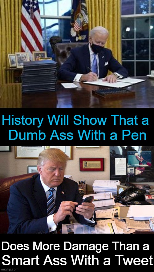 The Pen is Mightier Than the Sword |  History Will Show That a; Dumb Ass With a Pen; Does More Damage Than a; Smart Ass With a Tweet | image tagged in politics,joe biden,donald trump,executive orders,tweets,political humor | made w/ Imgflip meme maker