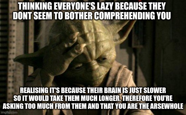 Yoda IQ | THINKING EVERYONE'S LAZY BECAUSE THEY
DONT SEEM TO BOTHER COMPREHENDING YOU; REALISING IT'S BECAUSE THEIR BRAIN IS JUST SLOWER
SO IT WOULD TAKE THEM MUCH LONGER. THEREFORE YOU'RE ASKING TOO MUCH FROM THEM AND THAT YOU ARE THE ARSEWHOLE | image tagged in yoda facepalm,high iq,iq,intelligence,intellect,lazy | made w/ Imgflip meme maker