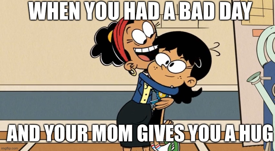 Hugs make the day okay | WHEN YOU HAD A BAD DAY; AND YOUR MOM GIVES YOU A HUG | image tagged in the loud house,bad day,hug,mom,principal,nickelodeon | made w/ Imgflip meme maker