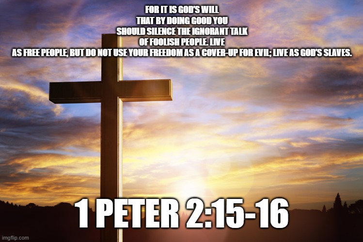 Bible Verse of the Day | FOR IT IS GOD’S WILL THAT BY DOING GOOD YOU SHOULD SILENCE THE IGNORANT TALK OF FOOLISH PEOPLE. LIVE AS FREE PEOPLE, BUT DO NOT USE YOUR FREEDOM AS A COVER-UP FOR EVIL; LIVE AS GOD’S SLAVES. 1 PETER 2:15-16 | image tagged in bible verse of the day | made w/ Imgflip meme maker