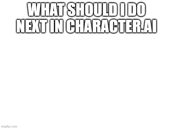hehehe... | WHAT SHOULD I DO NEXT IN CHARACTER.AI | made w/ Imgflip meme maker
