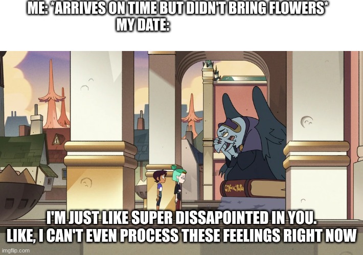 Always Remember | ME: *ARRIVES ON TIME BUT DIDN'T BRING FLOWERS*
MY DATE:; I'M JUST LIKE SUPER DISSAPOINTED IN YOU. LIKE, I CAN'T EVEN PROCESS THESE FEELINGS RIGHT NOW | image tagged in the owl house | made w/ Imgflip meme maker