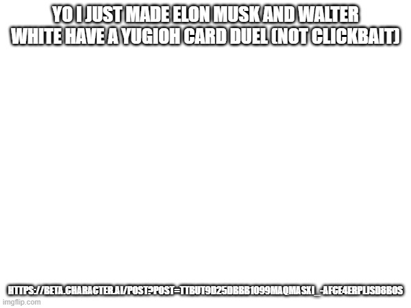 https://beta.character.ai/post?post=TTBuT9D25dBBB1099MAQMASXI_-aFCe4ERPlJSd8Bos | YO I JUST MADE ELON MUSK AND WALTER WHITE HAVE A YUGIOH CARD DUEL (NOT CLICKBAIT); HTTPS://BETA.CHARACTER.AI/POST?POST=TTBUT9D25DBBB1099MAQMASXI_-AFCE4ERPLJSD8BOS | made w/ Imgflip meme maker