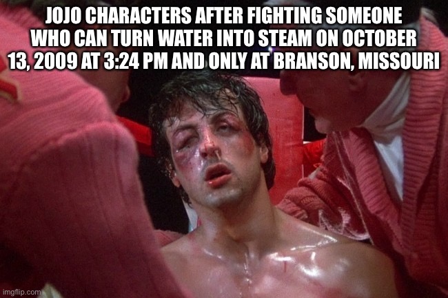 W series | JOJO CHARACTERS AFTER FIGHTING SOMEONE WHO CAN TURN WATER INTO STEAM ON OCTOBER 13, 2009 AT 3:24 PM AND ONLY AT BRANSON, MISSOURI | image tagged in rocky balboa beaten up,jojo's bizarre adventure,jojo meme | made w/ Imgflip meme maker