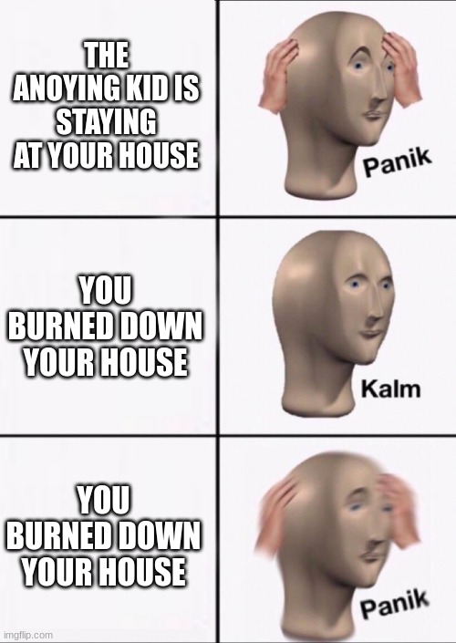 when the anoying kid comes over | THE ANOYING KID IS STAYING AT YOUR HOUSE; YOU BURNED DOWN YOUR HOUSE; YOU BURNED DOWN YOUR HOUSE | image tagged in stonks panic calm panic | made w/ Imgflip meme maker