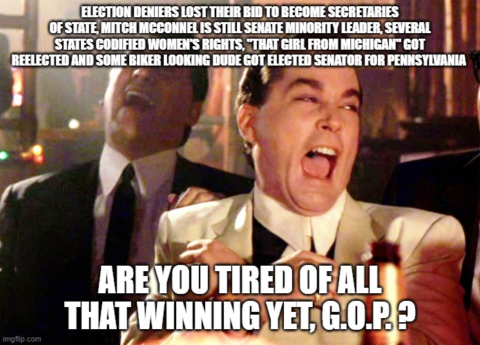 Good Fellas Hilarious Meme | ELECTION DENIERS LOST THEIR BID TO BECOME SECRETARIES OF STATE, MITCH MCCONNEL IS STILL SENATE MINORITY LEADER, SEVERAL STATES CODIFIED WOMEN'S RIGHTS, "THAT GIRL FROM MICHIGAN" GOT REELECTED AND SOME BIKER LOOKING DUDE GOT ELECTED SENATOR FOR PENNSYLVANIA; ARE YOU TIRED OF ALL THAT WINNING YET, G.O.P. ? | image tagged in memes,good fellas hilarious | made w/ Imgflip meme maker