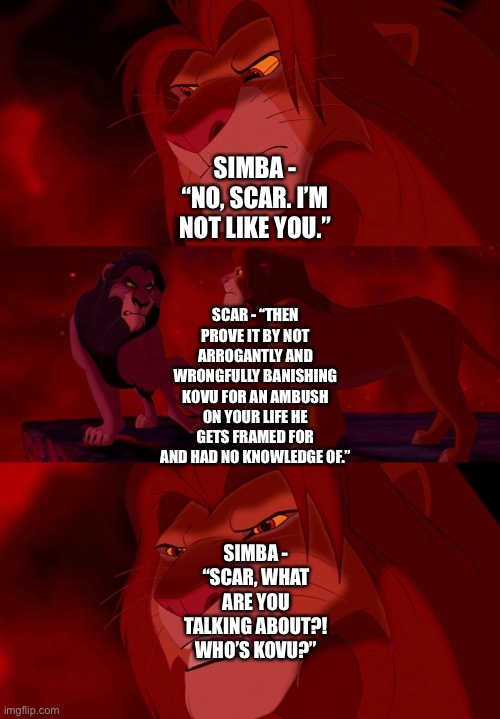 Scar gives Simba in their confrontation a spoiler alert about Kovu and an ambush in The Lion King 2: Simba’s Pride | SIMBA - “NO, SCAR. I’M NOT LIKE YOU.”; SCAR - “THEN PROVE IT BY NOT ARROGANTLY AND WRONGFULLY BANISHING KOVU FOR AN AMBUSH ON YOUR LIFE HE GETS FRAMED FOR AND HAD NO KNOWLEDGE OF.”; SIMBA - “SCAR, WHAT ARE YOU TALKING ABOUT?! WHO’S KOVU?” | image tagged in the lion king,the lion guard,simba,scar,funny memes,spoiler alert | made w/ Imgflip meme maker