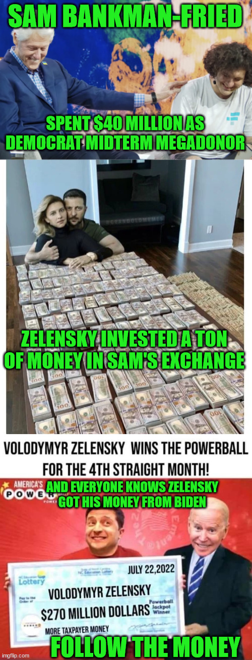 And stupid libs think ALL of those BILLIONS went to help Ukraine... |  SAM BANKMAN-FRIED; SPENT $40 MILLION AS DEMOCRAT MIDTERM MEGADONOR; ZELENSKY INVESTED A TON OF MONEY IN SAM'S EXCHANGE; AND EVERYONE KNOWS ZELENSKY GOT HIS MONEY FROM BIDEN; FOLLOW THE MONEY | image tagged in democrats,corruption | made w/ Imgflip meme maker
