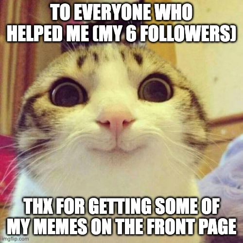 Smiling Cat | TO EVERYONE WHO HELPED ME (MY 6 FOLLOWERS); THX FOR GETTING SOME OF MY MEMES ON THE FRONT PAGE | image tagged in memes,smiling cat | made w/ Imgflip meme maker