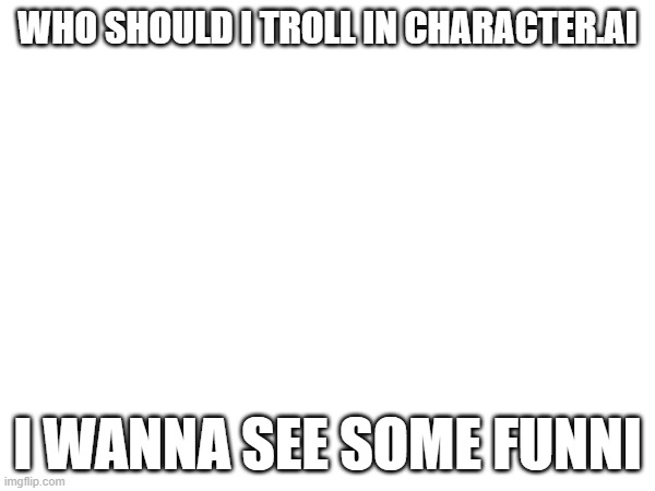 WHO SHOULD I TROLL IN CHARACTER.AI; I WANNA SEE SOME FUNNI | made w/ Imgflip meme maker