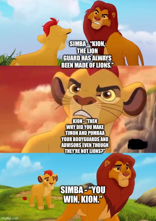 Kion wins the argument with Simba about choosing non lions as bodyguards and advisors while Kion does with the Lion Guard | SIMBA - “KION, THE LION GUARD HAS ALWAYS BEEN MADE OF LIONS.”; KION - “THEN WHY DID YOU MAKE TIMON AND PUMBAA YOUR BODYGUARDS AND ADVISORS EVEN THOUGH THEY’RE NOT LIONS?”; SIMBA - “YOU WIN, KION.” | image tagged in the lion king,the lion guard,kion,simba,funny memes | made w/ Imgflip meme maker