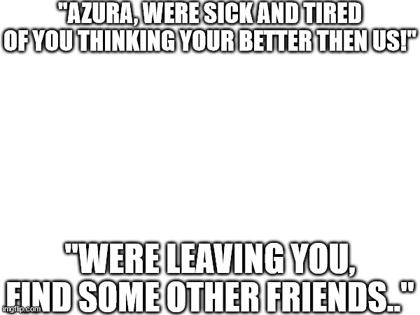 (this is pkmn related) | "AZURA, WERE SICK AND TIRED OF YOU THINKING YOUR BETTER THEN US!"; "WERE LEAVING YOU, FIND SOME OTHER FRIENDS.." | made w/ Imgflip meme maker