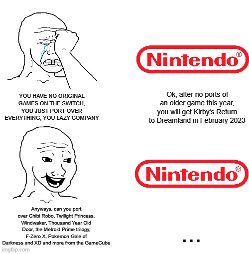 The double-standards are confusing | Ok, after no ports of an older game this year, you will get Kirby's Return to Dreamland in February 2023; YOU HAVE NO ORIGINAL GAMES ON THE SWITCH, YOU JUST PORT OVER EVERYTHING, YOU LAZY COMPANY; Anyways, can you port over Chibi Robo, Twilight Princess, Windwaker, Thousand Year Old Door, the Metroid Prime trilogy, F-Zero X, Pokemon Gale of Darkness and XD and more from the GameCube; ... | image tagged in nintendo | made w/ Imgflip meme maker