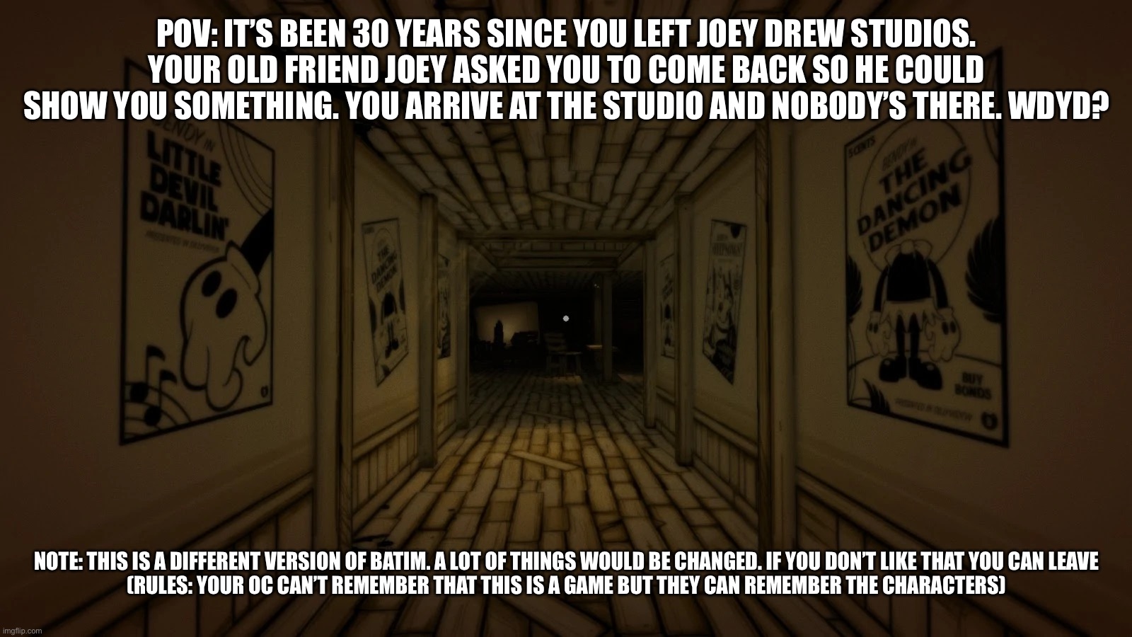 In this version. You get an extra helper! | POV: IT’S BEEN 30 YEARS SINCE YOU LEFT JOEY DREW STUDIOS. YOUR OLD FRIEND JOEY ASKED YOU TO COME BACK SO HE COULD SHOW YOU SOMETHING. YOU ARRIVE AT THE STUDIO AND NOBODY’S THERE. WDYD? NOTE: THIS IS A DIFFERENT VERSION OF BATIM. A LOT OF THINGS WOULD BE CHANGED. IF YOU DON’T LIKE THAT YOU CAN LEAVE

(RULES: YOUR OC CAN’T REMEMBER THAT THIS IS A GAME BUT THEY CAN REMEMBER THE CHARACTERS) | image tagged in batim | made w/ Imgflip meme maker