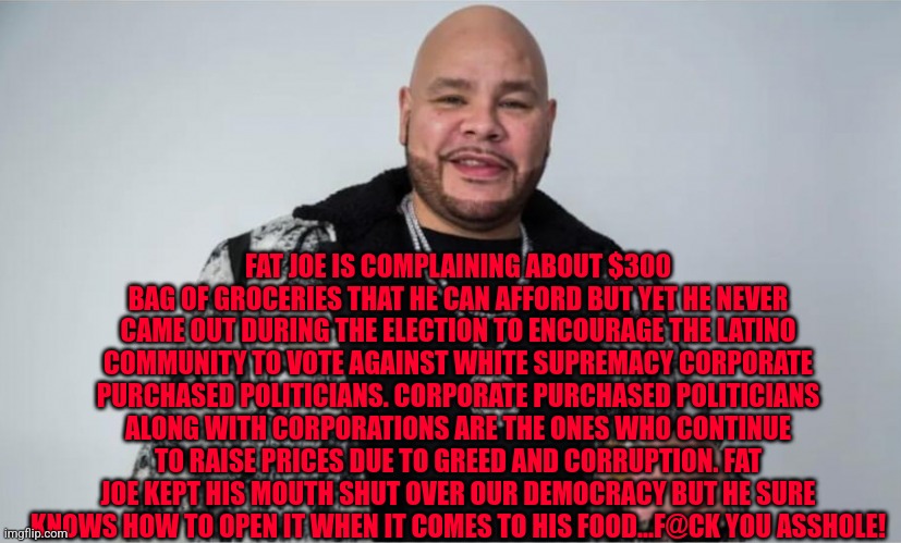 Fat Joe with cup | FAT JOE IS COMPLAINING ABOUT $300 BAG OF GROCERIES THAT HE CAN AFFORD BUT YET HE NEVER CAME OUT DURING THE ELECTION TO ENCOURAGE THE LATINO COMMUNITY TO VOTE AGAINST WHITE SUPREMACY CORPORATE PURCHASED POLITICIANS. CORPORATE PURCHASED POLITICIANS ALONG WITH CORPORATIONS ARE THE ONES WHO CONTINUE TO RAISE PRICES DUE TO GREED AND CORRUPTION. FAT JOE KEPT HIS MOUTH SHUT OVER OUR DEMOCRACY BUT HE SURE KNOWS HOW TO OPEN IT WHEN IT COMES TO HIS FOOD...F@CK YOU ASSHOLE! | image tagged in fat joe with cup | made w/ Imgflip meme maker