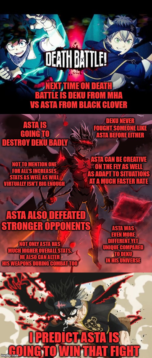 NEXT TIME ON DEATH BATTLE IS DEKU FROM MHA VS ASTA FROM BLACK CLOVER; ASTA IS GOING TO DESTROY DEKU BADLY; DEKU NEVER FOUGHT SOMEONE LIKE ASTA BEFORE EITHER; ASTA CAN BE CREATIVE ON THE FLY AS WELL AS ADAPT TO SITUATIONS AT A MUCH FASTER RATE; NOT TO MENTION ONE FOR ALL'S INCREASES STATS AS WELL AS WILL VIRTUALLY ISN'T BIG ENOUGH; ASTA ALSO DEFEATED STRONGER OPPONENTS; ASTA WAS EVEN MORE DIFFERENT YET UNIQUE COMPARED TO DEKU IN HIS UNIVERSE; NOT ONLY ASTA HAS MUCH HIGHER OVERALL STATS, HE ALSO CAN ALTER HIS WEAPONS DURING COMBAT TOO; I PREDICT ASTA IS GOING TO WIN THAT FIGHT | image tagged in death battle,mha,black clover | made w/ Imgflip meme maker