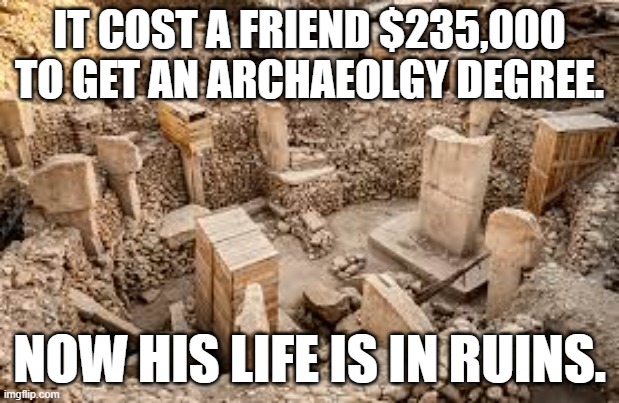 meme by brad archaeolgy degree |  IT COST A FRIEND $235,000 TO GET AN ARCHAEOLGY DEGREE. NOW HIS LIFE IS IN RUINS. | image tagged in history | made w/ Imgflip meme maker