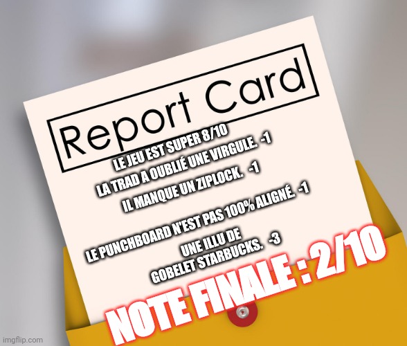 Report Card | LA TRAD A OUBLIÉ UNE VIRGULE.  -1; LE JEU EST SUPER 8/10; IL MANQUE UN ZIPLOCK.   -1; UNE ILLU DE GOBELET STARBUCKS.   -3; LE PUNCHBOARD N'EST PAS 100% ALIGNÉ.  -1; NOTE FINALE : 2/10 | image tagged in report card | made w/ Imgflip meme maker