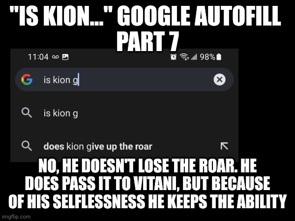 Is Kion... Google autofill - Part G | "IS KION..." GOOGLE AUTOFILL 
PART 7; NO, HE DOESN'T LOSE THE ROAR. HE DOES PASS IT TO VITANI, BUT BECAUSE OF HIS SELFLESSNESS HE KEEPS THE ABILITY | image tagged in the lion guard,kion,google search | made w/ Imgflip meme maker