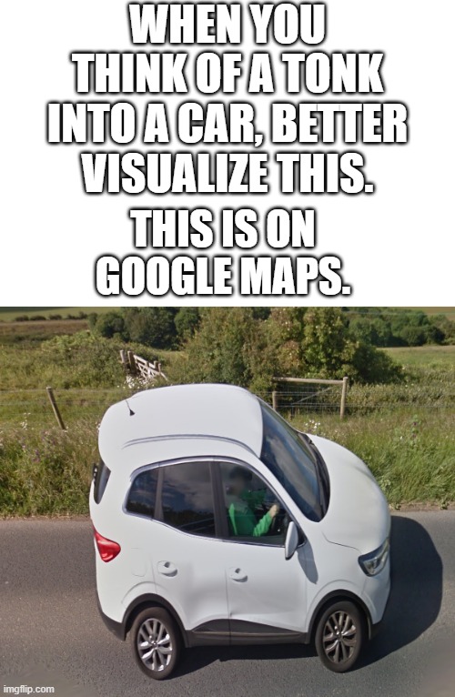 Car Tonk | WHEN YOU THINK OF A TONK INTO A CAR, BETTER VISUALIZE THIS. THIS IS ON GOOGLE MAPS. | image tagged in car conk | made w/ Imgflip meme maker