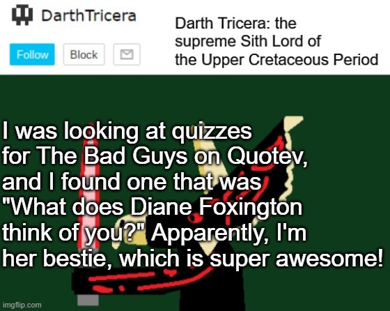 I was looking at quizzes for The Bad Guys on Quotev, and I found one that was "What does Diane Foxington think of you?" Apparently, I'm her bestie, which is super awesome! | image tagged in darthtricera announcement template,the bad guys,dreamworks,quizzes,quotev | made w/ Imgflip meme maker