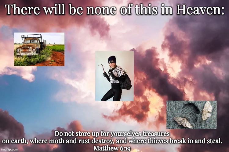 Treasures in Heaven | There will be none of this in Heaven:; Do not store up for yourselves treasures on earth, where moth and rust destroy, and where thieves break in and steal.
Matthew 6:19 | image tagged in a heart for god | made w/ Imgflip meme maker