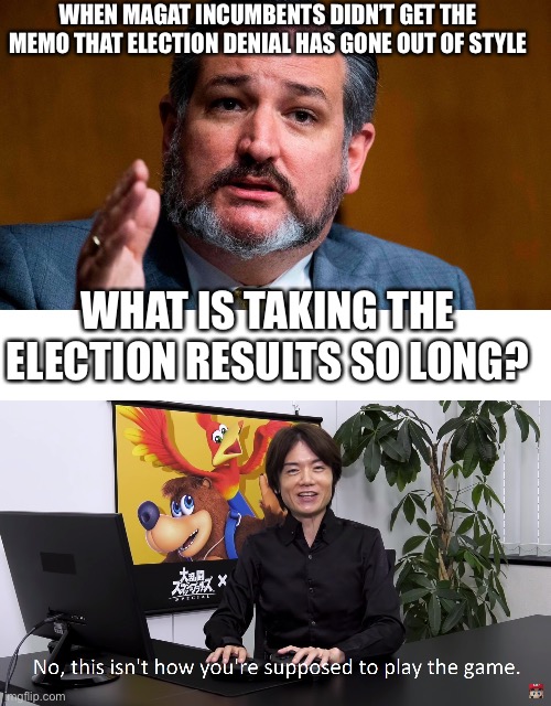 WHAT IS TAKING THE ELECTION RESULTS SO LONG? WHEN MAGAT INCUMBENTS DIDN’T GET THE MEMO THAT ELECTION DENIAL HAS GONE OUT OF STYLE | image tagged in ted cruze serious,this isn't how you're supposed to play the game | made w/ Imgflip meme maker