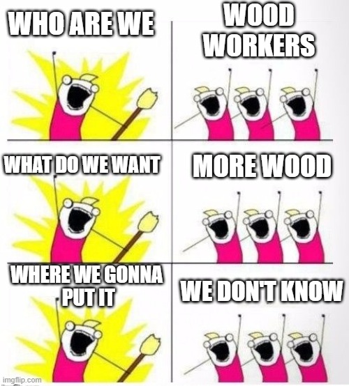 Who are we - Wood Workers | WOOD
WORKERS; WHO ARE WE; MORE WOOD; WHAT DO WE WANT; WHERE WE GONNA
 PUT IT; WE DON'T KNOW | image tagged in who are we | made w/ Imgflip meme maker