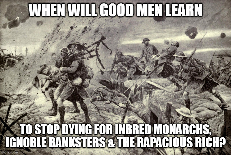 Veteran's Day | WHEN WILL GOOD MEN LEARN; TO STOP DYING FOR INBRED MONARCHS, IGNOBLE BANKSTERS & THE RAPACIOUS RICH? | image tagged in lies,veterans day,idiocracy | made w/ Imgflip meme maker