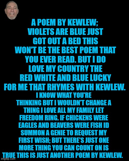 apoem by kewlew | A POEM BY KEWLEW; 
VIOLETS ARE BLUE JUST GOT OUT A BED THIS WON'T BE THE BEST POEM THAT YOU EVER READ. BUT I DO LOVE MY COUNTRY THE RED WHITE AND BLUE LUCKY FOR ME THAT RHYMES WITH KEWLEW. I KNOW WHAT YOU'RE THINKING BUT I WOULDN'T CHANGE A THING I LOVE ALL MY FAMILY LET FREEDOM RING. IF CHICKENS WERE EAGLES AND BEAVERS WERE FISH ID SUMMON A GENIE TO REQUEST MY FIRST WISH; BUT THERE'S JUST ONE MORE THING YOU CAN COUNT ON IS TRUE THIS IS JUST ANOTHER POEM BY KEWLEW. | image tagged in black screen | made w/ Imgflip meme maker