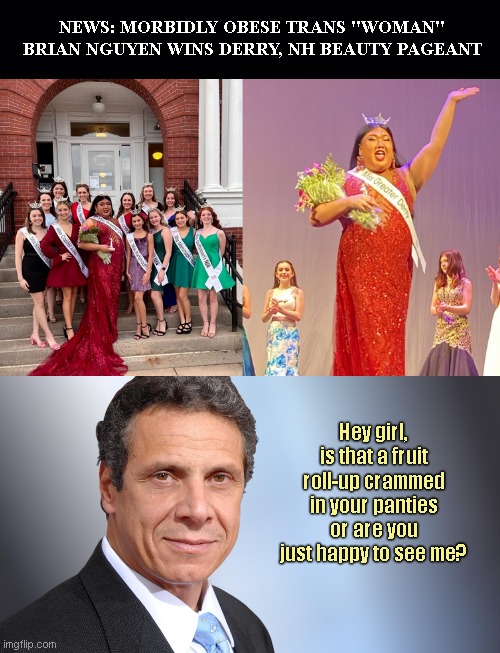 Andrew Cuomo weighs in on the weighty pretend woman | NEWS: MORBIDLY OBESE TRANS "WOMAN" BRIAN NGUYEN WINS DERRY, NH BEAUTY PAGEANT; Hey girl, is that a fruit roll-up crammed in your panties or are you just happy to see me? | image tagged in sleazy andrew cuomo,brian nguyen,obese trans,anti woman,misogyny,political humor | made w/ Imgflip meme maker