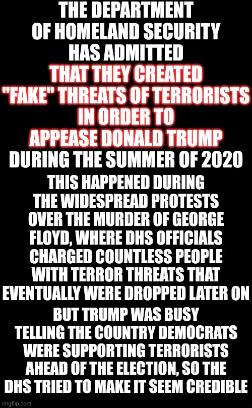 Never Forget Those That Supported Him | THE DEPARTMENT OF HOMELAND SECURITY HAS ADMITTED THAT THEY CREATED
"FAKE" THREATS OF TERRORISTS
IN ORDER TO
APPEASE DONALD TRUMP
DURING THE SUMMER OF 2020; THAT THEY CREATED
"FAKE" THREATS OF TERRORISTS
IN ORDER TO
APPEASE DONALD TRUMP; THIS HAPPENED DURING THE WIDESPREAD PROTESTS OVER THE MURDER OF GEORGE FLOYD, WHERE DHS OFFICIALS CHARGED COUNTLESS PEOPLE WITH TERROR THREATS THAT EVENTUALLY WERE DROPPED LATER ON; BUT TRUMP WAS BUSY TELLING THE COUNTRY DEMOCRATS WERE SUPPORTING TERRORISTS AHEAD OF THE ELECTION, SO THE DHS TRIED TO MAKE IT SEEM CREDIBLE | image tagged in memes,loser,biggest loser,lock him up,lock trump up,trump lies | made w/ Imgflip meme maker